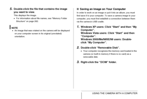Page 239239USING THE CAMERA WITH A COMPUTER
5.Double-click the file that contains the image 
you want to view.
This displays the image.
•For information about file names, see “Memory Folder 
Structure” on page 262.
NOTE•An image that was rotated on the camera will be displayed 
on your computer screen in its original (unrotated) 
orientation.
■Saving an Image on Your Computer
In order to work on an image or put it into an album, you must 
first save it to your computer. To save a camera image to your 
computer,...