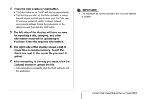 Page 246246USING THE CAMERA WITH A COMPUTER
4.Press the USB cradle’s [USB] button.
•YouTube Uploader for CASIO will start up automatically. 
•The first time you start up YouTube Uploader, a dialog 
box will appear and ask you to enter your YouTube user 
ID and your password, and to configure network 
environment settings. Follow the instructions on the 
dialog box and then click the [OK] button.
5.The left side of the display will have an area 
for inputting a title, category, and other 
information required for...