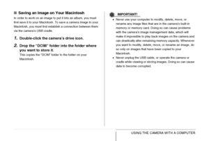 Page 258258USING THE CAMERA WITH A COMPUTER
■Saving an Image on Your Macintosh
In order to work on an image to put it into an album, you must 
first save it to your Macintosh. To save a camera image to your 
Macintosh, you must first establish a connection between them 
via the camera’s USB cradle.
1.Double-click the camera’s drive icon.
2.Drop the “DCIM” folder into the folder where 
you want to store it.
This copies the “DCIM” folder to the folder on your 
Macintosh.
IMPORTANT!
•Never use your computer to...