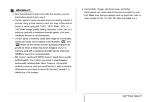 Page 4747GETTING READY
IMPORTANT!
•See the instructions that come with the memory card for 
information about how to use it.
•Certain types of cards can slow down processing speeds. If 
you are using a slow memory card, you may not be able to 
record a movie using the “UHQ”, “UHQ Wide”, “HQ”, or 
“HQ Wide” image quality setting. Because of this, use of a 
memory card with a maximum transfer speed of at least 
10MB per second is recommended.
•Certain types of memory cards take longer to record data, 
which can...