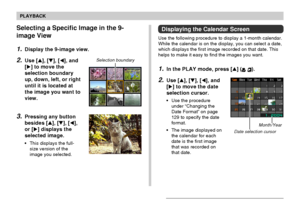 Page 101101
PLAYBACK
Selecting a Specific Image in the 9-
image View
1.Display the 9-image view.
2.Use [], [], [], and
[] to move the
selection boundary
up, down, left, or right
until it is located at
the image you want to
view.
3.Pressing any button
besides [], [], [],
or [] displays the
selected image.
• This displays the full-
size version of the
image you selected.
Selection boundary
Month/Year
Date selection cursor
Displaying the Calendar Screen
Use the following procedure to display a 1-month...