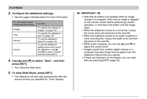 Page 103103
PLAYBACK
4.Use [] and [] to select “Start”, and then
press [SET].
• This starts the slide show.
5.To stop Slide Show, press [SET].
• The slideshow will also stop automatically after the
amount of time you specified for “Time” elapses.
3.Configure the slideshow settings.
• See the pages indicated below for more information.
For information aboutconfiguring this setting:
Images
Time
Interval
CancelGo here:
“To specify the slideshowimages” on page 104
“To specify the slideshow
time” on page 105
“To...