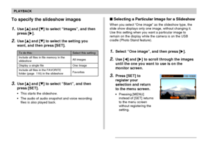 Page 104104
PLAYBACK
To specify the slideshow images
1.Use [] and [] to select “Images”, and then
press [].
2.Use [] and [] to select the setting you
want, and then press [SET].
3.Use [] and [] to select “Start”, and then
press [SET].
• This starts the slideshow.
• The audio of audio snapshot and voice recording
files is also played back.
To do this:
Include all files in file memory in the
slideshow
Display a single file
Include all files in the FAVORITE
folder (page  116) in the slideshow
Select this...