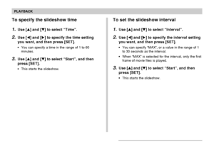 Page 105105
PLAYBACK
To specify the slideshow time
1.Use [] and [] to select “Time”.
2.Use [] and [] to specify the time setting
you want, and then press [SET].
• You can specify a time in the range of 1 to 60
minutes.
3.Use [] and [] to select “Start”, and then
press [SET].
• This starts the slideshow.
To set the slideshow interval
1.Use [] and [] to select “Interval”.
2.Use [] and [] to specify the interval setting
you want, and then press [SET].
• You can specify “MAX”, or a value in the range of 1...