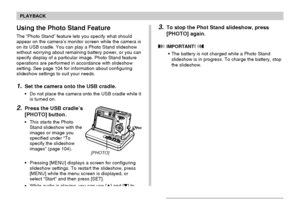 Page 106106
PLAYBACK
Using the Photo Stand Feature
The “Photo Stand” feature lets you specify what should
appear on the camera’s monitor screen while the camera is
on its USB cradle. You can play a Photo Stand slideshow
without worrying about remaining battery power, or you can
specify display of a particular image. Photo Stand feature
operations are performed in accordance with slideshow
setting. See page 104 for information about configuring
slideshow settings to suit your needs.
1.Set the camera onto the USB...