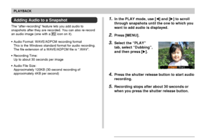 Page 109109
PLAYBACK
Adding Audio to a Snapshot
The “after-recording” feature lets you add audio to
snapshots after they are recorded. You can also re-record
an audio image (one with a 
 icon on it).
• Audio Format: WAVE/ADPCM recording format
This is the Windows standard format for audio recording.
The file extension of a WAVE/ADPCM file is “.WAV”.
• Recording Time:
Up to about 30 seconds per image
• Audio File Size:
Approximately 120KB (30-second recording of
approximately 4KB per second)
1.In the PLAY mode,...