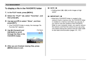 Page 118FILE MANAGEMENT
118
To display a file in the FAVORITE folder
1.In the PLAY mode, press [MENU].
2.Select the “PLAY” tab, select “Favorites”, and
then press [].
3.Use [] and [] to select “Show”, and then
press [SET].
•If the FAVORITE folder is empty, the message “No
Favorites file!” appears.
4.Use [] (forward) and
[] (back) to scroll
through the files in the
FAVORITE folder.
5.After you are finished viewing files, press
[MENU] twice to exit.
File Name
 NOTE 
•Holding down [] or [] scrolls images at...