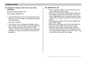 Page 124OTHER SETTINGS
124
3.Change the name of the file to one of the
following.
Snapshot Image: ENDING.JPG
Movie Image: ENDING.AVI
•Input the following file name only (without file name
extension) if your computer is configured to hide file
name extensions.
File Name: ENDING
•Your camera is now configured to display a power
down image. The power down image will appear any
time you press the power button to turn off the
camera. The power down image appears regardless
of whether or not your camera has a memory...