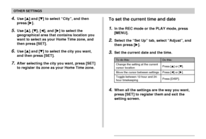 Page 128OTHER SETTINGS
128
4.Use [] and [] to select “City”, and then
press [].
5.Use [], [], [], and [] to select the
geographical area that contains location you
want to select as your Home Time zone, and
then press [SET].
6.Use [] and [] to select the city you want,
and then press [SET].
7.After selecting the city you want, press [SET]
to register its zone as your Home Time zone.
To set the current time and date
1.In the REC mode or the PLAY mode, press
[MENU].
2.Select the “Set Up” tab, select...