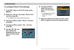 Page 130OTHER SETTINGS
130
To configure World Time settings
1.In the REC mode or the PLAY mode, press
[MENU].
2.Select the “Set Up” tab, select “World Time”,
and then press [].
•This displays the current World Time zone.
3.Use [] and [] to select “World”, and then
press [].
4.Use [] and [] to select “City”, and then
press [].
5.Use [], [], [], and
[] to select the
geographical area you
want, and then press
[SET].
6.Use [] and [] to
select the city you
want, and then press
[SET].
•This displays the...