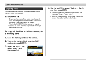 Page 140USING A MEMORY CARD
140
4.Use [] and [] to select “Built-in  Card”,
and then press [SET].
•This starts the copy operation and displays the
message “Busy.... Please wait...”.
•After the copy operation is complete, the monitor
screen shows the last file in the folder.
Copying Files
Use the procedures below to copy files between built-in
memory and a memory card.
 IMPORTANT! 
•Only snapshot, movie files, audio snapshot, and
voice recording files recorded with this camera can
be copied. Other files cannot...