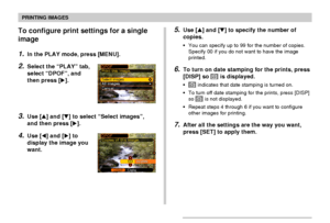 Page 144PRINTING IMAGES
144
To configure print settings for a single
image
1.In the PLAY mode, press [MENU].
2.Select the “PLAY” tab,
select “DPOF”, and
then press [].
3.Use [] and [] to select “Select images”,
and then press [].
4.Use [] and [] to
display the image you
want.
5.Use [] and [] to specify the number of
copies.
•You can specify up to 99 for the number of copies.
Specify 00 if you do not want to have the image
printed.
6.To turn on date stamping for the prints, press
[DISP] so 12121 is...