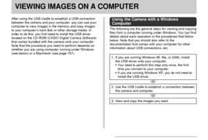 Page 151VIEWING IMAGES ON A COMPUTER
151
VIEWING IMAGES ON A COMPUTER
After using the USB cradle to establish a USB connection
between the camera and your computer, you can use your
computer to view images in file memory and copy images
to your computer’s hard disk or other storage media. In
order to do this, you first need to install the USB driver
located on the CD-ROM (CASIO Digital Camera Software)
that comes bundled with the camera onto your computer.
Note that the procedure you need to perform depends on...