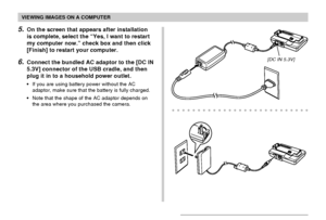 Page 153VIEWING IMAGES ON A COMPUTER
153
5.On the screen that appears after installation
is complete, select the “Yes, I want to restart
my computer now.” check box and then click
[Finish] to restart your computer.
6.Connect the bundled AC adaptor to the [DC IN
5.3V] connector of the USB cradle, and then
plug it in to a household power outlet.
•If you are using battery power without the AC
adaptor, make sure that the battery is fully charged.
•Note that the shape of the AC adaptor depends on
the area where you...