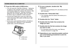 Page 155VIEWING IMAGES ON A COMPUTER
155
13.On your computer, double-click “My
Computer”.
•If you are running Windows XP, click [Start] and then
[My Computer].
14.Double-click “Removable Disk”.
•Your computer sees the camera’s file memory as a
removable disk.
15.Double-click the “Dcim” folder.
16.Double-click the folder that contains the
image you want.
17.Double-click the file that contains the image
you want to view.
•For information about file names, see “Memory
Directory Structure” on page 163.
18.Depending...