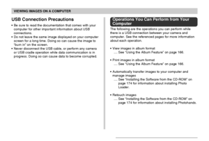 Page 161VIEWING IMAGES ON A COMPUTER
161
USB Connection Precautions
•Be sure to read the documentation that comes with your
computer for other important information about USB
connections.
•Do not leave the same image displayed on your computer
screen for a long time. Doing so can cause the image to
“burn in” on the screen.
•Never disconnect the USB cable, or perform any camera
or USB cradle operation while data communication is in
progress. Doing so can cause data to become corrupted.
Operations You Can Perform...