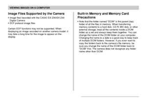 Page 165VIEWING IMAGES ON A COMPUTER
165
Built-in Memory and Memory Card
Precautions
•Note that the folder named “DCIM” is the parent (top)
folder of all the files in memory. When transferring
memory contents to a hard disk, CD-R, MO disk, or other
external storage, treat all the contents inside a DCIM
folder as a set and always keep them together. You can
change the name of the DCIM folder on your computer.
Changing the name to a date is a good way to keep track
of multiple DCIM folders. However, if you even...