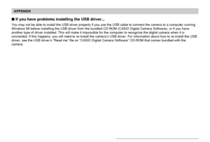 Page 191APPENDIX
191
 If you have problems installing the USB driver...
You may not be able to install the USB driver properly if you use the USB cable to connect the camera to a computer running
Windows 98 before installing the USB driver from the bundled CD-ROM (CASIO Digital Camera Software), or if you have
another type of driver installed. This will make it impossible for the computer to recognize the digital camera when it is
connected. If this happens, you will need to re-install the camera’s USB driver....