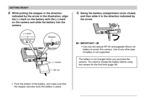 Page 27GETTING READY
27
2.While pulling the stopper in the direction
indicated by the arrow in the illustration, align
the (–) mark on the battery with the (–) mark
on the camera and slide the battery into the
camera.
(–) marks
NP-40 Stopper
3.Swing the battery compartment cover closed,
and then slide it in the direction indicated by
the arrow.
 IMPORTANT! 
Use only the special NP-40 rechargeable lithium ion
battery to power this camera. Use of any other type
of battery is not supported.
The battery is not...