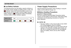 Page 33GETTING READY
33
 Low Battery Indicator
The following shows how the battery capacity indicator on
the monitor screen changes as battery power is used. The
 indicator means that remaining battery power is low.
Note that you will not be able to record images while the
battery indicator is 
. Charge the battery immediately
whenever either of these indicators appears.
Battery Level HighLow
Indicator
  
Power Supply Precautions
Note the following precautions when handling or using the
battery and the...