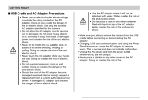 Page 36GETTING READY
36
 USB Cradle and AC Adaptor Precautions
Never use an electrical outlet whose voltage
is outside the rating marked on the AC
adaptor. Doing so can create the danger of
fire or electric shock. Use only the bundled
AC adaptor specified for this camera.
Do not allow the AC adaptor cord to become
cut or damaged, do not place heavy objects
on it, and keep it away from heat. A damaged
power cord creates the risk of fire and electric
shock.
Never try to modify the AC adaptor cord, or
subject...