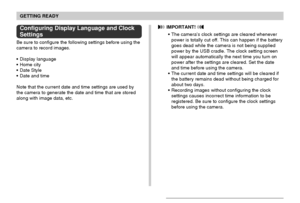 Page 42GETTING READY
42
Configuring Display Language and Clock
Settings
Be sure to configure the following settings before using the
camera to record images.
Display language
Home city
Date Style
Date and time
Note that the current date and time settings are used by
the camera to generate the date and time that are stored
along with image data, etc.
 IMPORTANT! 
The camera’s clock settings are cleared whenever
power is totally cut off. This can happen if the battery
goes dead while the camera is not being...