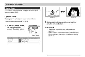 Page 5151
BASIC IMAGE RECORDING
Using Zoom
Your camera is equipped with two types of zoom: optical
zoom and digital zoom.
Optical Zoom
The range of the optical zoom factor is shown below.
Optical Zoom Factor Range: 1X to 3X
1.In the REC mode, press
the zoom button to
change the zoom factor.
Zoom out Zoom in
Zoom button
2.Compose the image, and then press the
shutter release button.
 NOTES 
• The optical zoom factor also affects the lens
aperture.
• Use of a tripod is recommended to protect against
hand movement...