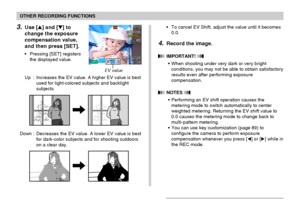 Page 6868
OTHER RECORDING FUNCTIONS
3.Use [] and [] to
change the exposure
compensation value,
and then press [SET].
• Pressing [SET] registers
the displayed value.
Up : Increases the EV value. A higher EV value is best
used for light-colored subjects and backlight
subjects.
Down : Decreases the EV value. A lower EV value is best
for dark-color subjects and for shooting outdoors
on a clear day.
EV value
• To cancel EV Shift, adjust the value until it becomes
0.0.
4.Record the image.
 IMPORTANT! 
• When...