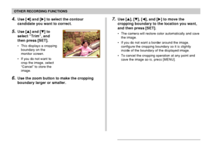 Page 101OTHER RECORDING FUNCTIONS
101
4.Use [] and [] to select the contour
candidate you want to correct.
5.Use [] and [] to
select “Trim”, and
then press [SET].
• This displays a cropping
boundary on the
monitor screen.
• If you do not want to
crop the image, select
“Cancel” to store the
image.
6.Use the zoom button to make the cropping
boundary larger or smaller.
7.Use [], [], [], and [] to move the
cropping boundary to the location you want,
and then press [SET].
• The camera will restore color...