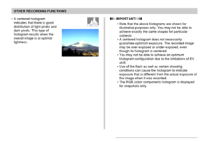 Page 111OTHER RECORDING FUNCTIONS
111
• A centered histogram
indicates that there is good
distribution of light pixels and
dark pixels. This type of
histogram results when the
overall image is at optimal
lightness. IMPORTANT! 
• Note that the above histograms are shown for
illustrative purposes only. You may not be able to
achieve exactly the same shapes for particular
subjects.
• A centered histogram does not necessarily
guarantee optimum exposure. The recorded image
may be over-exposed or under-exposed, even...