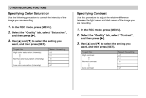 Page 121OTHER RECORDING FUNCTIONS
121
Specifying Color Saturation
Use the following procedure to control the intensity of the
image you are recording.
1.In the REC mode, press [MENU].
2.Select the “Quality” tab, select “Saturation”,
and then press [].
3.Use [] and [] to select the setting you
want, and then press [SET].
To get this:
High color saturation (intensity)
Normal color saturation (intensity)
Low color saturation (intensity)
Select this setting:
+2
+1
0
–1
–2
Specifying Contrast
Use this procedure to...