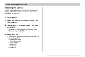 Page 123OTHER RECORDING FUNCTIONS
123
Resetting the Camera
Use the following procedure to reset all of the camera’s
settings to their initial defaults as shown under “Menu
Reference” on page 220.
1.Press [MENU].
2.Select the “Set Up” tab, select “Reset”, and
then press [].
3.Use [] and [] to select “Reset”, and then
press [SET].
• To cancel the procedure without resetting, select
“Cancel” and press [SET].
 IMPORTANT! 
• The following are not initialized when you reset the
camera (page 221).
— Home Time setup...