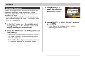 Page 130PLAYBACK
130
Keystone Correction
Use the following procedure to correct the snapshot of a
blackboard, document, poster, photograph, or other
rectangular object that is out of square because it was
recorded at an angle.
•Performing keystone correction on an image causes a
new (corrected) version (2M (1600 ×
 1200 pixels)) to be
stored as a separate file.
1.In the PLAY mode, use [] and [] to scroll
through images on the monitor screen and
display the one you want to correct.
2.Select the “PLAY” tab,...