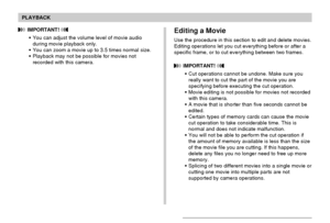 Page 134PLAYBACK
134
Editing a Movie
Use the procedure in this section to edit and delete movies.
Editing operations let you cut everything before or after a
specific frame, or to cut everything between two frames.
 IMPORTANT! 
•Cut operations cannot be undone. Make sure you
really want to cut the part of the movie you are
specifying before executing the cut operation.
•Movie editing is not possible for movies not recorded
with this camera.
•A movie that is shorter than five seconds cannot be
edited.
•Certain...