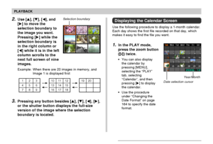 Page 140PLAYBACK
140
Date selection cursor
Displaying the Calendar Screen
Use the following procedure to display a 1-month calendar.
Each day shows the first file recorded on that day, which
makes it easy to find the file you want.
1.In the PLAY mode,
press the zoom button
(
) twice.
•You can also display
the calendar by
pressing [MENU],
selecting the “PLAY”
tab, selecting
“Calendar”, and then
pressing [] to display
the calendar.
•Use the procedure
under “Changing the
Date Format” on page
164 to specify the...