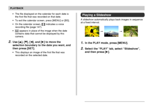 Page 141PLAYBACK
141
Playing a Slideshow
A slideshow automatically plays back images in sequence
at a fixed interval.
1.In the PLAY mode, press [MENU].
2.Select the “PLAY” tab, select “Slideshow”,
and then press [].
•The file displayed on the calendar for each date is
the first file that was recorded on that date.
•To exit the calendar screen, press [MENU] or [BS].
•On the calendar screen, 
 indicates a voice
recording file (page 147).
•
 appears in place of the image when the date
contains data that cannot be...