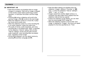 Page 143PLAYBACK
143
•Note that effect settings are disabled when the
slideshow “Images” setting is “Favorites” or “
Only”, or when the slideshow “Interval” setting is
“MAX”, “1 sec”, or “2 sec”.
•Images copied from another digital camera or a
computer may take longer time to appear than the
slideshow interval time you specify.
•If there are indicators on the display, you can clear
them by pressing [] (DISP) (page 29).
•When the slideshow reaches a movie while “One
Image” is selected for “Images”, the movie...