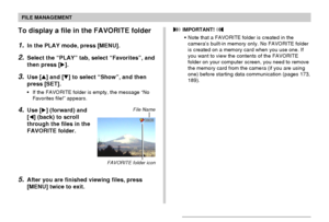 Page 158FILE MANAGEMENT
158
To display a file in the FAVORITE folder
1.In the PLAY mode, press [MENU].
2.Select the “PLAY” tab, select “Favorites”, and
then press [].
3.Use [] and [] to select “Show”, and then
press [SET].
•If the FAVORITE folder is empty, the message “No
Favorites file!” appears.
4.Use [] (forward) and
[] (back) to scroll
through the files in the
FAVORITE folder.
5.After you are finished viewing files, press
[MENU] twice to exit.
File Name
 IMPORTANT! 
•Note that a FAVORITE folder is...