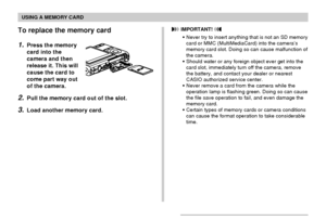 Page 173USING A MEMORY CARD
173
To replace the memory card
1.Press the memory
card into the
camera and then
release it. This will
cause the card to
come part way out
of the camera.
2.Pull the memory card out of the slot.
3.Load another memory card.
 IMPORTANT! 
•Never try to insert anything that is not an SD memory
card or MMC (MultiMediaCard) into the camera’s
memory card slot. Doing so can cause malfunction of
the camera.
•Should water or any foreign object ever get into the
card slot, immediately turn off the...