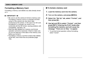 Page 174USING A MEMORY CARD
174
 To format a memory card
1.Load the memory card into the camera.
2.Turn on the camera, and press [MENU].
3.Select the “Set Up” tab, select “Format”, and
then press [].
4.Use [] and [] to select “Format”, and then
press [SET]. Entering the PLAY mode after
formatting the memory card will cause the
message “There are no files.” to appear.
•To exit the format operation without formatting,
select “Cancel”.
Formatting a Memory Card
Formatting a memory card deletes any data already...