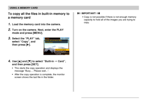 Page 176USING A MEMORY CARD
176
To copy all the files in built-in memory to
a memory card
1.Load the memory card into the camera.
2.Turn on the camera. Next, enter the PLAY
mode and press [MENU].
3.Select the “PLAY” tab,
select “Copy”, and
then press [].
4.Use [] and [] to select “Built-in  Card”,
and then press [SET].
•This starts the copy operation and displays the
message “Busy.... Please wait...”.
•After the copy operation is complete, the monitor
screen shows the last file in the folder.
 IMPORTANT!...