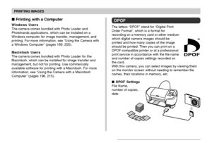 Page 179PRINTING IMAGES
179
DPOF
The letters “DPOF” stand for “Digital Print
Order Format”, which is a format for
recording on a memory card or other medium
which digital camera images should be
printed and how many copies of the image
should be printed. Then you can print on a
DPOF-compatible printer or at a professional
print service in accordance with the file name
and number of copies settings recorded on
the card.
With this camera, you can select images by viewing them
on the monitor screen without needing...