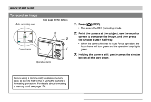 Page 19QUICK START GUIDE
19
To record an image
See page 50 for details.
1.Press [] (REC).
This enters the REC (recording) mode.
2.Point the camera at the subject, use the monitor
screen to compose the image, and then press
the shutter button half way.
When the camera finishes its Auto Focus operation, the
focus frame will turn green and the operation lamp lights
green.
3.Holding the camera still, gently press the shutter
button all the way down.
1
3
23N
0606/1212/24241212:
3838
5
Operation lamp Focus frame...