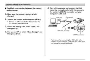 Page 192VIEWING IMAGES ON A COMPUTER
192
Establish a connection between the camera
and computer
1.Make sure the camera’s battery is fully
charged.
2.Turn on the camera, and then press [MENU].
•It makes no difference whether the camera is in a
REC mode or the PLAY mode.
3.Select the “Set Up” tab, select “USB”, and
then press [].
4.Use [] and [] to select “Mass Storage”, and
then press [SET].
USB portConnector A
USB cable (bundled)
USB/AV connector
•Take care when connecting the USB cable to the
camera or your...