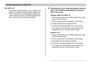 Page 194VIEWING IMAGES ON A COMPUTER
194
 NOTE 
•If you open a rotated image on your computer, the
original unrotated version will appear (page 144).
This is true both for a rotated image opened from
camera memory and for a rotated image that has
been copied to your computer’s hard disk.
6.Depending on your operating system, perform
one of the following procedures to save the
files, if you want.
Windows 2000, Me, 98SE, 98
1. In the camera’s file memory (Removable Disk), right-
click the “DCIM” folder.
2. On the...