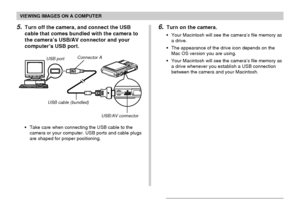 Page 198VIEWING IMAGES ON A COMPUTER
198
5.Turn off the camera, and connect the USB
cable that comes bundled with the camera to
the camera’s USB/AV connector and your
computer’s USB port.
•Take care when connecting the USB cable to the
camera or your computer. USB ports and cable plugs
are shaped for proper positioning.
USB portConnector A
USB cable (bundled)
USB/AV connector
6.Turn on the camera.
•Your Macintosh will see the camera’s file memory as
a drive.
•The appearance of the drive icon depends on the
Mac...