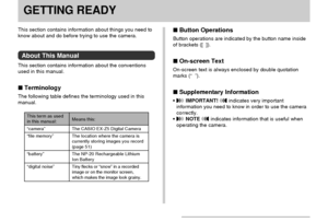 Page 21GETTING READY
21
GETTING READY
This term as usedin this manual:
“camera”
“file memory”
“battery”
“digital noise”
Means this:
The CASIO EX-Z5 Digital Camera
The location where the camera is
currently storing images you record
(page 51)
The NP-20 Rechargeable Lithium
Ion Battery
Tiny flecks or “snow” in a recorded
image or on the monitor screen,
which makes the image look grainy.
 Button Operations
Button operations are indicated by the button name inside
of brackets ([  ]).
 On-screen Text
On-screen...