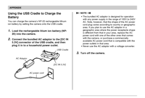 Page 235APPENDIX
235
Using the USB Cradle to Charge the
Battery
You can charge the camera’s NP-20 rechargeable lithium
ion battery by setting the camera onto the USB cradle.
1.Load the rechargeable litium ion battery (NP-
20) into the camera.
2.Connect the bundled AC adaptor to the [DC IN
5.3V] connector of the USB cradle, and then
plug it in to a household power outlet.
AC Adaptor
[DC IN 5.3V]
USB Cradle
AC power cord
 NOTE 
•The bundled AC adaptor is designed for operation
with any power supply in the range of...