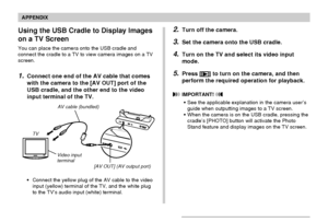 Page 239APPENDIX
239
Using the USB Cradle to Display Images
on a TV Screen
You can place the camera onto the USB cradle and
connect the cradle to a TV to view camera images on a TV
screen.
1.Connect one end of the AV cable that comes
with the camera to the [AV OUT] port of the
USB cradle, and the other end to the video
input terminal of the TV.
AV cable (bundled)
[AV OUT] (AV output port) Video input
terminal TV
•Connect the yellow plug of the AV cable to the video
input (yellow) terminal of the TV, and the...