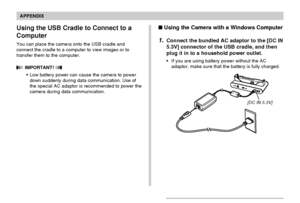 Page 241APPENDIX
241
Using the USB Cradle to Connect to a
Computer
You can place the camera onto the USB cradle and
connect the cradle to a computer to view images or to
transfer them to the computer.
 IMPORTANT! 
•Low battery power can cause the camera to power
down suddenly during data communication. Use of
the special AC adaptor is recommended to power the
camera during data communication.
[DC IN 5.3V]
Using the Camera with a Windows Computer
1.Connect the bundled AC adaptor to the [DC IN
5.3V] connector of...